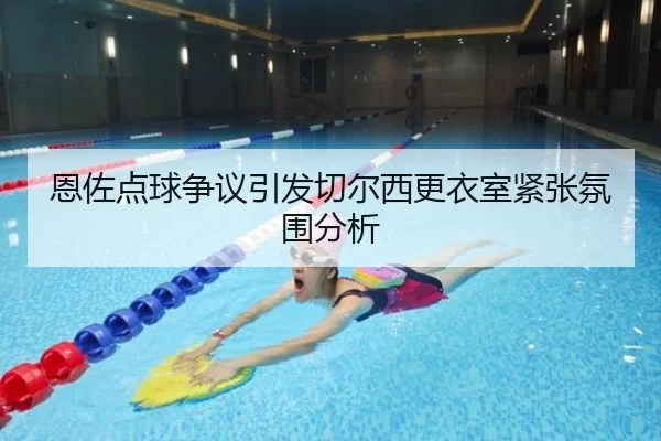 恩佐点球争议引发切尔西更衣室紧张氛围分析