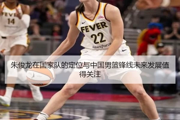 朱俊龙在国家队的定位与中国男篮锋线未来发展值得关注